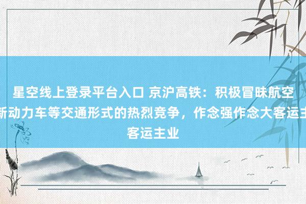 星空线上登录平台入口 京沪高铁：积极冒昧航空、新动力车等交通形式的热烈竞争，作念强作念大客运主业
