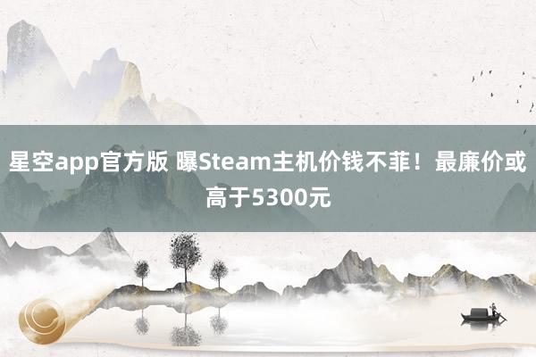 星空app官方版 曝Steam主机价钱不菲！最廉价或高于5300元