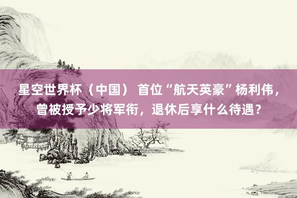 星空世界杯（中国） 首位“航天英豪”杨利伟，曾被授予少将军衔，退休后享什么待遇？