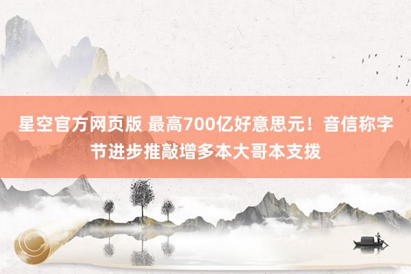 星空官方网页版 最高700亿好意思元！音信称字节进步推敲增多本大哥本支拨