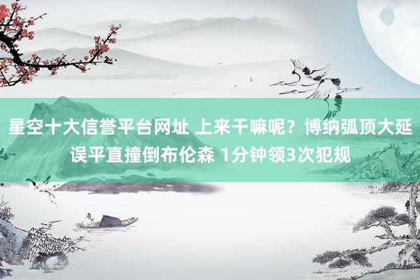 星空十大信誉平台网址 上来干嘛呢？博纳弧顶大延误平直撞倒布伦森 1分钟领3次犯规