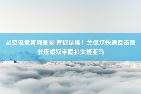 星空电竞官网登录 管你是谁！兰德尔快速反击首节压哨双手隔扣文班亚马