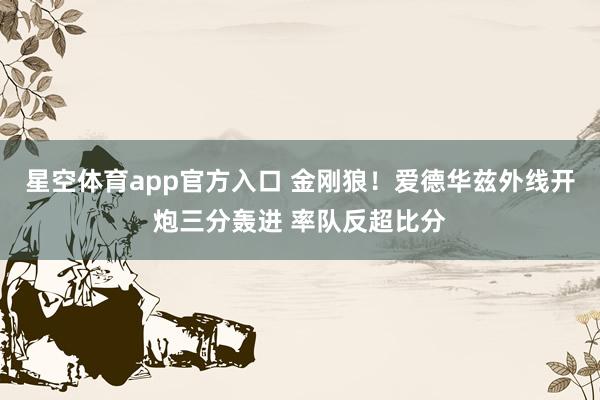 星空体育app官方入口 金刚狼！爱德华兹外线开炮三分轰进 率队反超比分