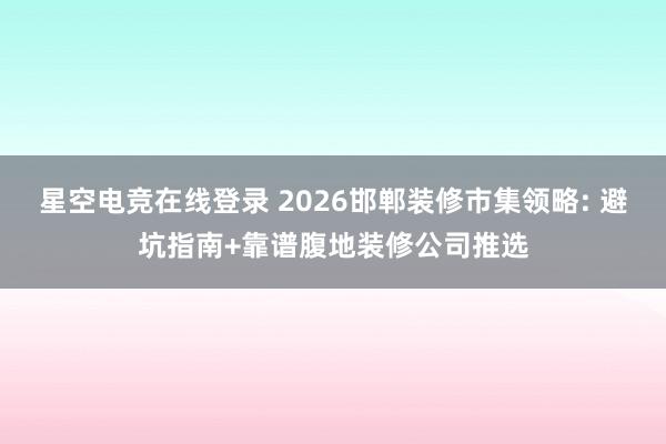 星空电竞在线登录 2026邯郸装修市集领略: 避坑指南+靠谱腹地装修公司推选