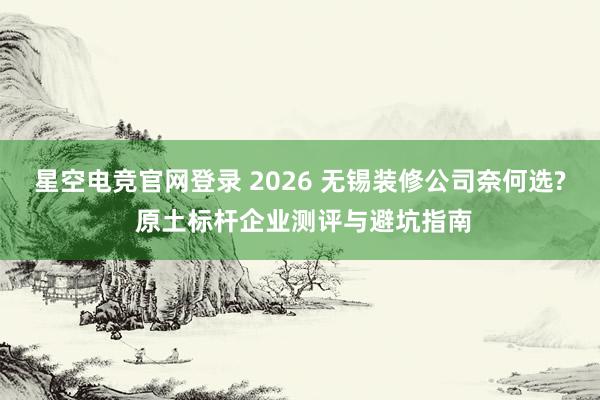 星空电竞官网登录 2026 无锡装修公司奈何选? 原土标杆企业测评与避坑指南