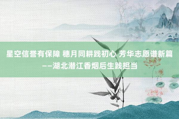星空信誉有保障 穗月同耕践初心 芳华志愿谱新篇——湖北潜江香烟后生践担当