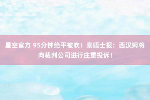 星空官方 95分钟绝平被吹！泰晤士报：西汉姆将向裁判公司进行庄重投诉！