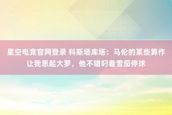 星空电竞官网登录 科斯塔库塔：马伦的某些算作让我思起大罗，他不错叼着雪茄停球