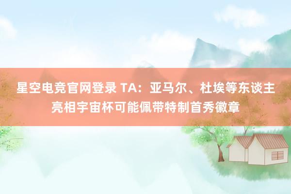 星空电竞官网登录 TA：亚马尔、杜埃等东谈主亮相宇宙杯可能佩带特制首秀徽章