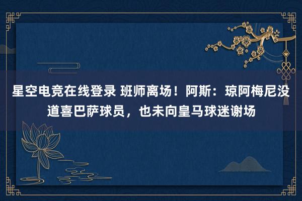 星空电竞在线登录 班师离场！阿斯：琼阿梅尼没道喜巴萨球员，也未向皇马球迷谢场