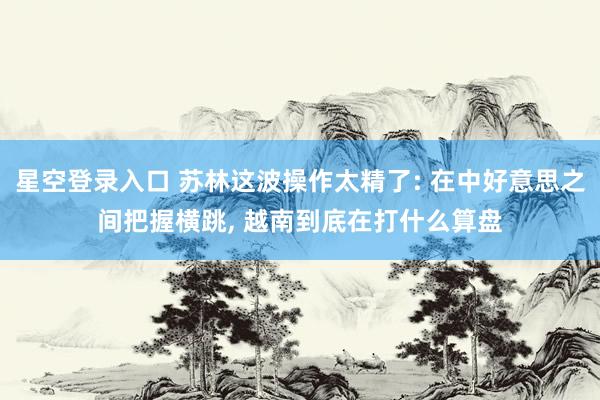星空登录入口 苏林这波操作太精了: 在中好意思之间把握横跳， 越南到底在打什么算盘
