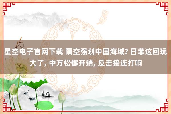 星空电子官网下载 隔空强划中国海域? 日菲这回玩大了， 中方松懈开端， 反击接连打响