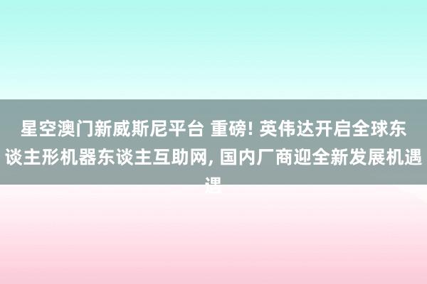 星空澳门新威斯尼平台 重磅! 英伟达开启全球东谈主形机器东谈主互助网， 国内厂商迎全新发展机遇