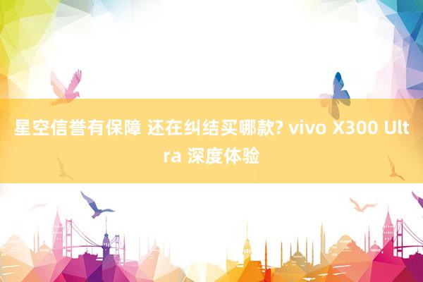 星空信誉有保障 还在纠结买哪款? vivo X300 Ultra 深度体验