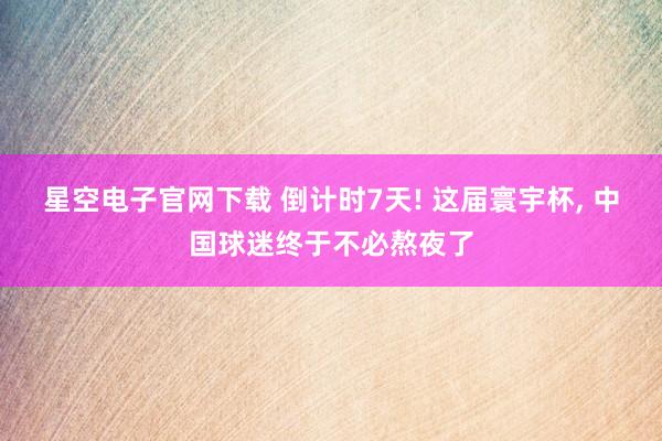 星空电子官网下载 倒计时7天! 这届寰宇杯， 中国球迷终于不必熬夜了