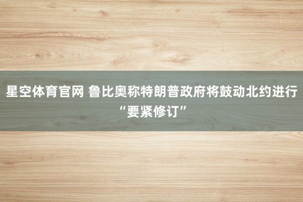 星空体育官网 鲁比奥称特朗普政府将鼓动北约进行“要紧修订”