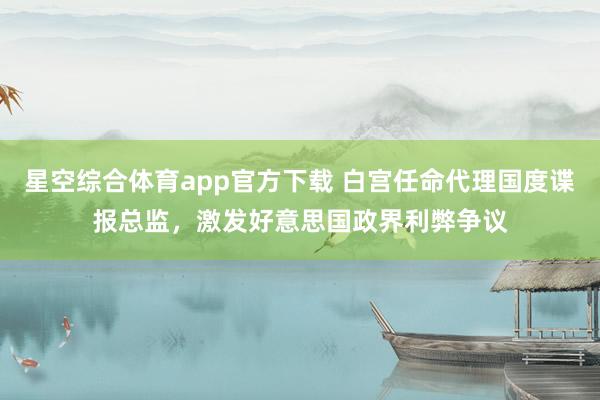 星空综合体育app官方下载 白宫任命代理国度谍报总监，激发好意思国政界利弊争议