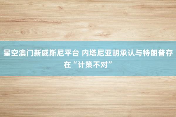 星空澳门新威斯尼平台 内塔尼亚胡承认与特朗普存在“计策不对”