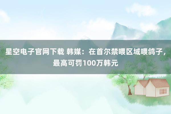 星空电子官网下载 韩媒：在首尔禁喂区域喂鸽子，最高可罚100万韩元