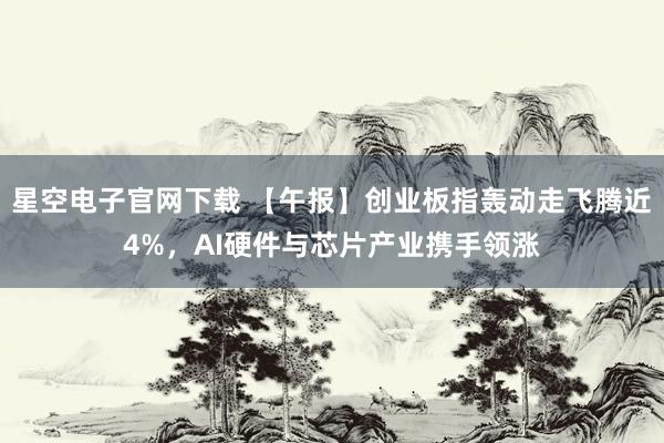 星空电子官网下载 【午报】创业板指轰动走飞腾近4%，AI硬件与芯片产业携手领涨