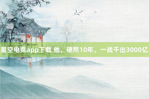 星空电竞app下载 他，硬熬10年，一战干出3000亿